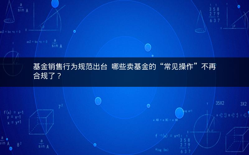 基金销售行为规范出台  哪些卖基金的“常见操作”不再合规了？