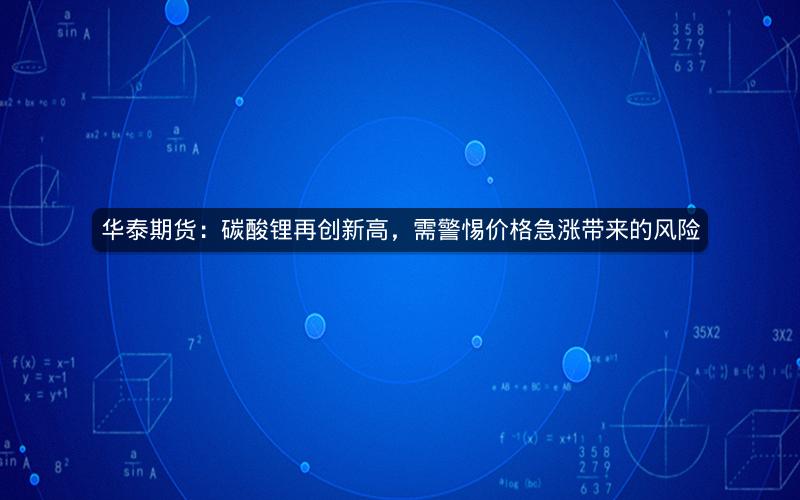 华泰期货：碳酸锂再创新高，需警惕价格急涨带来的风险