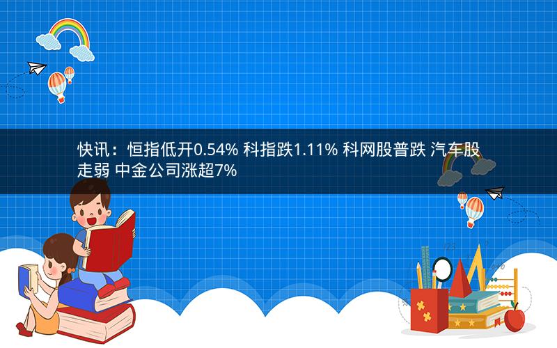 快讯：恒指低开0.54% 科指跌1.11% 科网股普跌 汽车股走弱 中金公司涨超7%