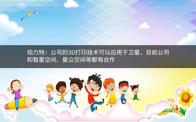 铂力特：公司的3D打印技术可以应用于卫星，目前公司和智星空间、星众空间等都有合作