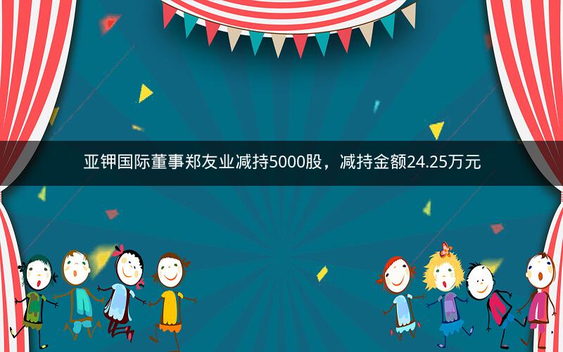 亚钾国际董事郑友业减持5000股，减持金额24.25万元