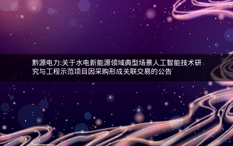 黔源电力:关于水电新能源领域典型场景人工智能技术研究与工程示范项目因采购形成关联交易的公告