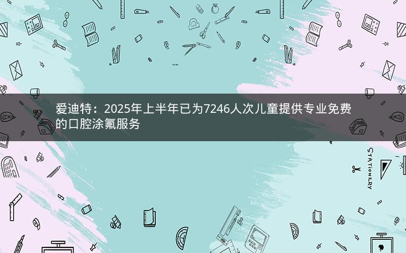 爱迪特：2025年上半年已为7246人次儿童提供专业免费的口腔涂氟服务