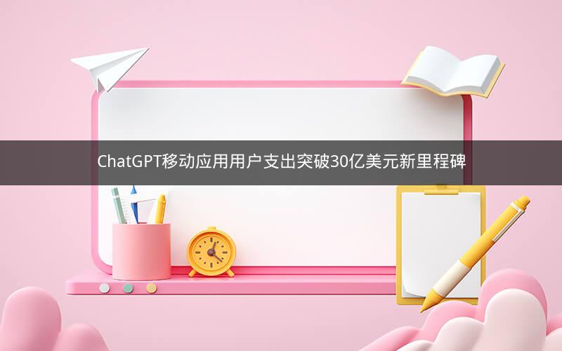 ChatGPT移动应用用户支出突破30亿美元新里程碑
