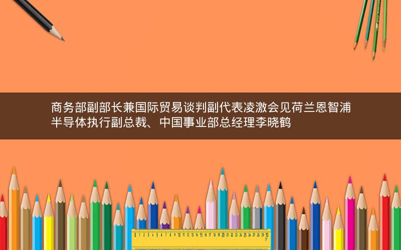 商务部副部长兼国际贸易谈判副代表凌激会见荷兰恩智浦半导体执行副总裁、中国事业部总经理李晓鹤