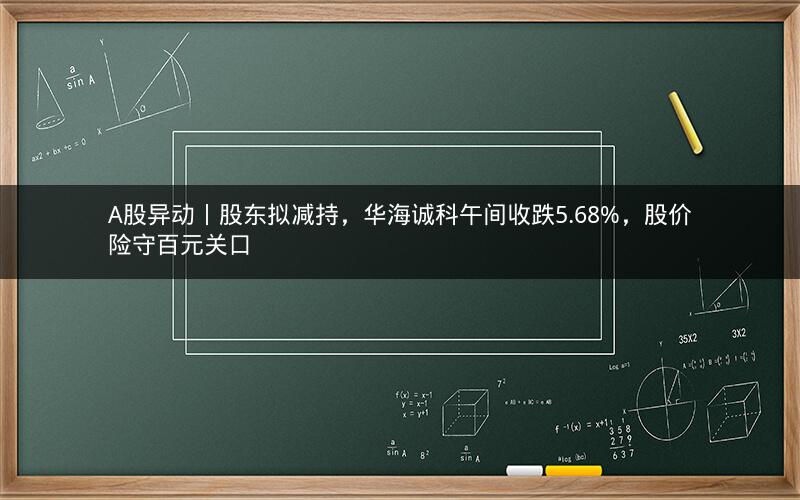 A股异动丨股东拟减持，华海诚科午间收跌5.68%，股价险守百元关口