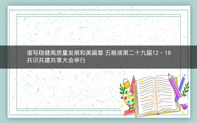 谱写稳健高质量发展和美篇章 五粮液第二十九届12・18共识共建共享大会举行