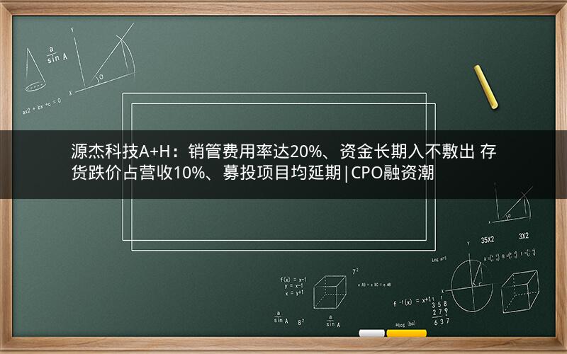 源杰科技A+H：销管费用率达20%、资金长期入不敷出 存货跌价占营收10%、募投项目均延期|CPO融资潮