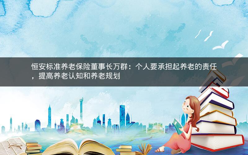 恒安标准养老保险董事长万群:个人要承担起养老的责任,提高养老认知和养老规划 恒安标准养老保险董事长万群:个人要承担起养老的责任,提高养老认知和养老规划