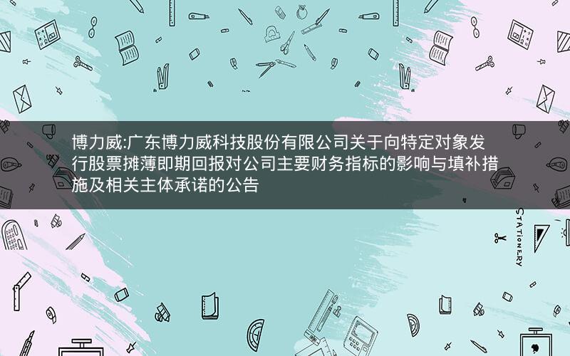 博力威:广东博力威科技股份有限公司关于向特定对象发行股票摊薄即期回报对公司主要财务指标的影响与填补措施及相关主体承诺的公告