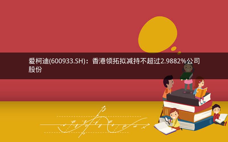 爱柯迪(600933.SH)：香港领拓拟减持不超过2.9882%公司股份