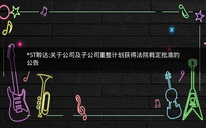 *ST聆达:关于公司及子公司重整计划获得法院裁定批准的公告