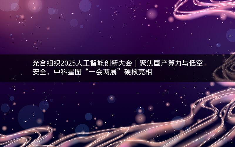 光合组织2025人工智能创新大会 | 聚焦国产算力与低空安全，中科星图“一会两展”硬核亮相