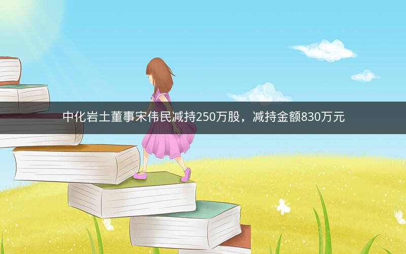 中化岩土董事宋伟民减持250万股，减持金额830万元