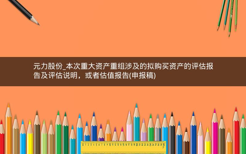 元力股份_本次重大资产重组涉及的拟购买资产的评估报告及评估说明，或者估值报告(申报稿)