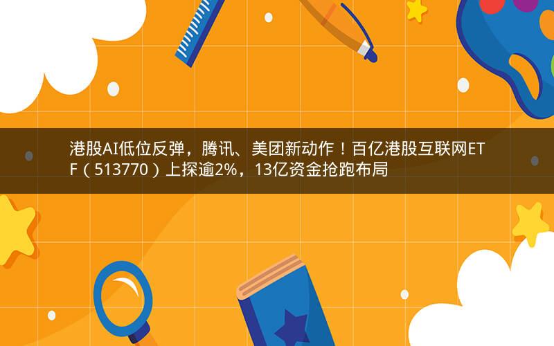港股AI低位反弹，腾讯、美团新动作！百亿港股互联网ETF（513770）上探逾2%，13亿资金抢跑布局