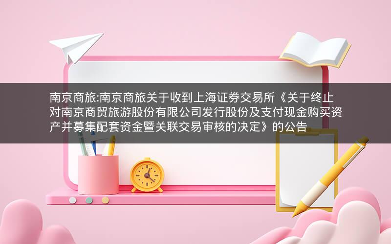 南京商旅:南京商旅关于收到上海证券交易所《关于终止对南京商贸旅游股份有限公司发行股份及支付现金购买资产并募集配套资金暨关联交易审核的决定》的公告