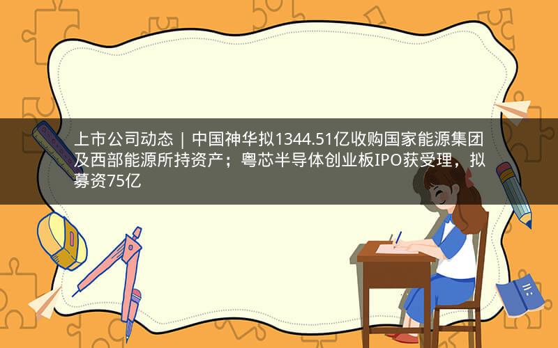 上市公司动态 | 中国神华拟1344.51亿收购国家能源集团及西部能源所持资产；粤芯半导体创业板IPO获受理，拟募资75亿