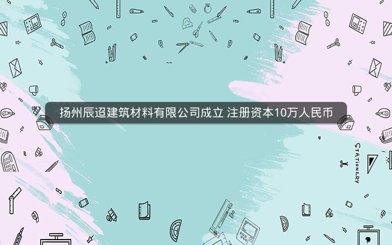 扬州辰迢建筑材料有限公司成立 注册资本10万人民币