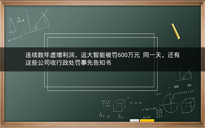 连续数年虚增利润，远大智能被罚600万元  同一天，还有这些公司收行政处罚事先告知书