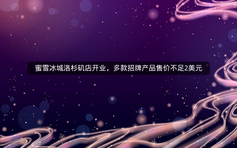 蜜雪冰城洛杉矶店开业，多款招牌产品售价不足2美元