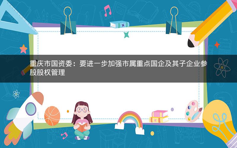 重庆市国资委：要进一步加强市属重点国企及其子企业参股股权管理