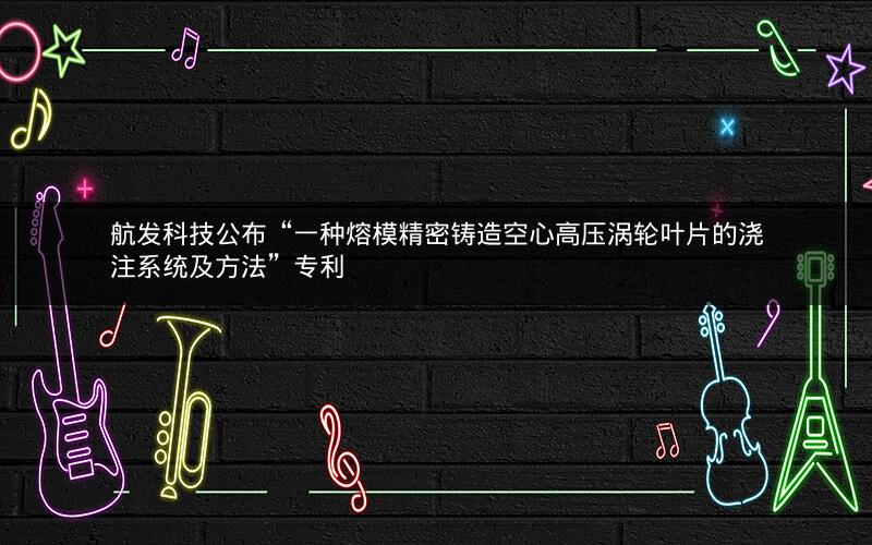 航发科技公布“一种熔模精密铸造空心高压涡轮叶片的浇注系统及方法”专利