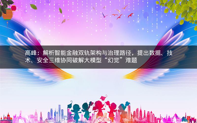 高峰：解析智能金融双轨架构与治理路径，提出数据、技术、安全三维协同破解大模型“幻觉”难题