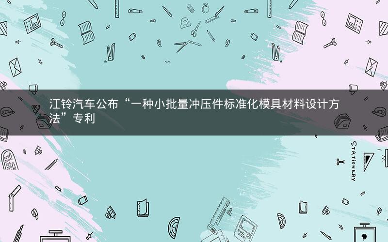 江铃汽车公布“一种小批量冲压件标准化模具材料设计方法”专利