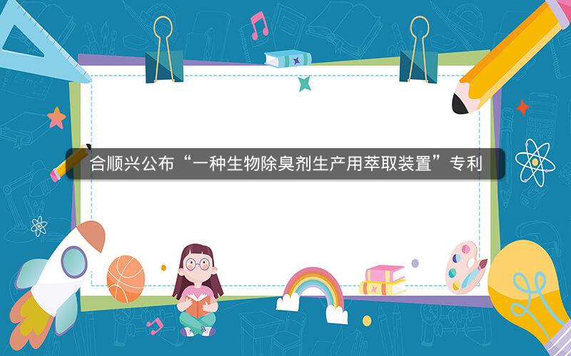 合顺兴公布“一种生物除臭剂生产用萃取装置”专利