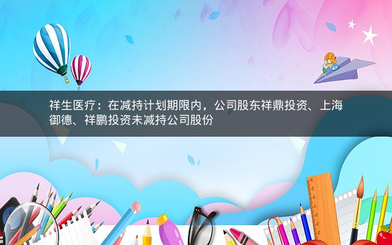 祥生医疗：在减持计划期限内，公司股东祥鼎投资、上海御德、祥鹏投资未减持公司股份