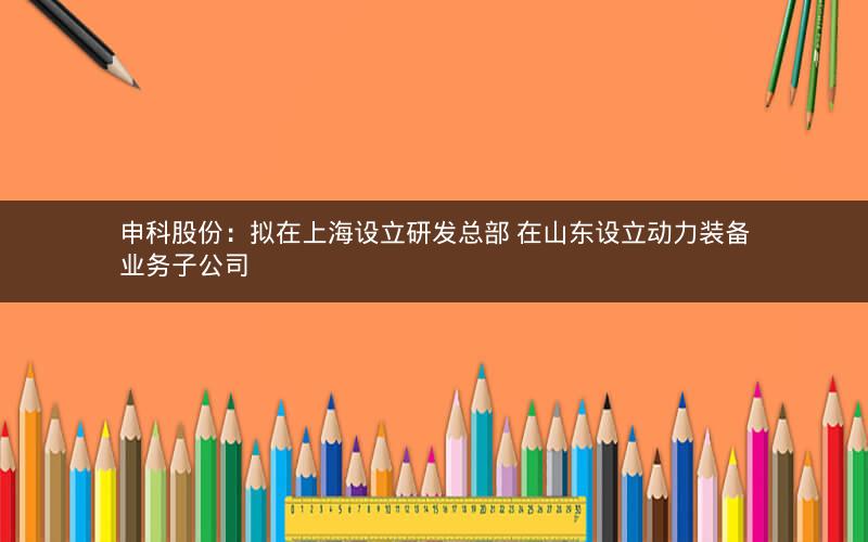 申科股份：拟在上海设立研发总部 在山东设立动力装备业务子公司