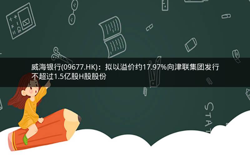威海银行(09677.HK)：拟以溢价约17.97%向津联集团发行不超过1.5亿股H股股份