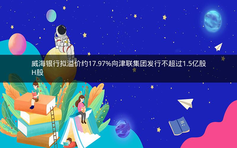 威海银行拟溢价约17.97%向津联集团发行不超过1.5亿股H股