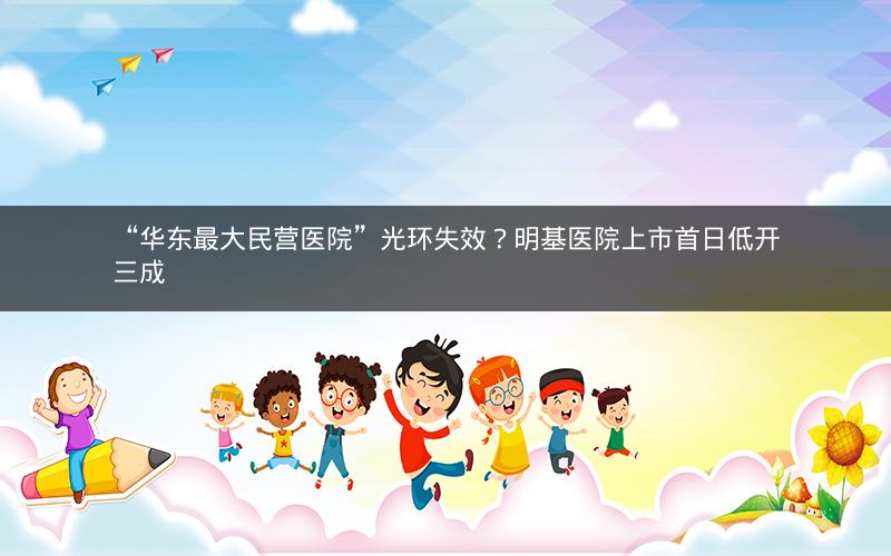 “华东最大民营医院”光环失效？明基医院上市首日低开三成