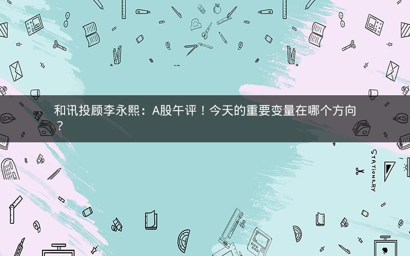 和讯投顾李永熙：A股午评！今天的重要变量在哪个方向？