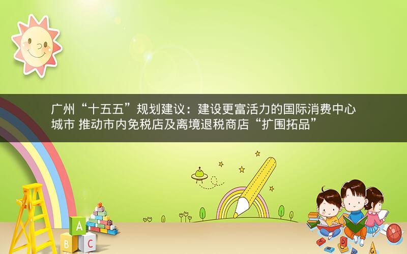 广州“十五五”规划建议：建设更富活力的国际消费中心城市 推动市内免税店及离境退税商店“扩围拓品”