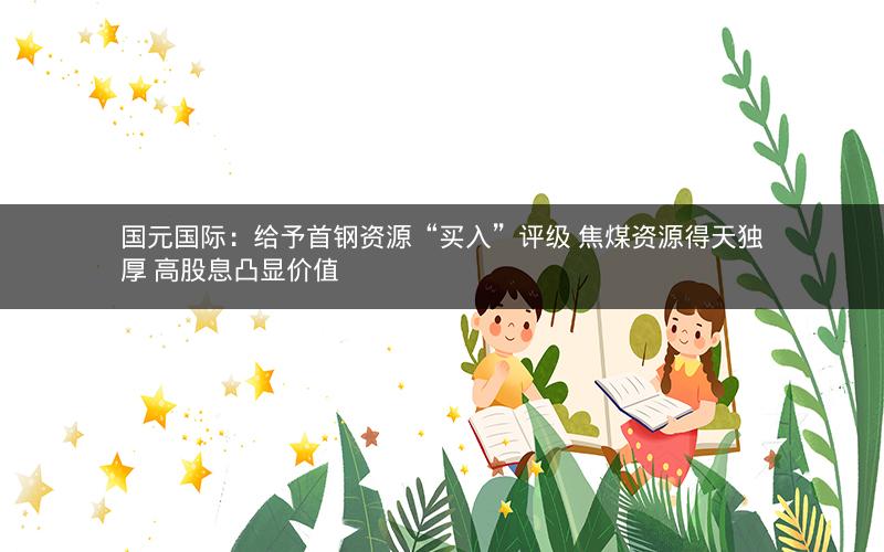 国元国际：给予首钢资源“买入”评级 焦煤资源得天独厚 高股息凸显价值
