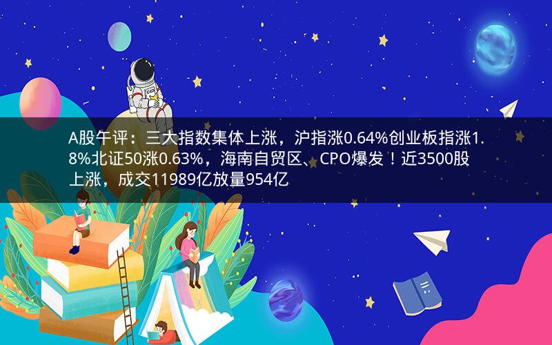 A股午评：三大指数集体上涨，沪指涨0.64%创业板指涨1.8%北证50涨0.63%，海南自贸区、CPO爆发！近3500股上涨，成交11989亿放量954亿