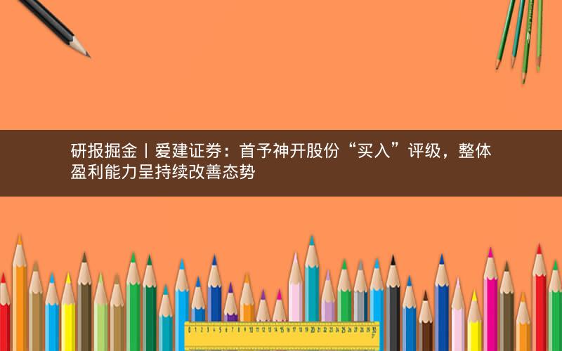 研报掘金丨爱建证券：首予神开股份“买入”评级，整体盈利能力呈持续改善态势
