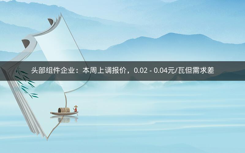头部组件企业：本周上调报价，0.02 - 0.04元/瓦但需求差