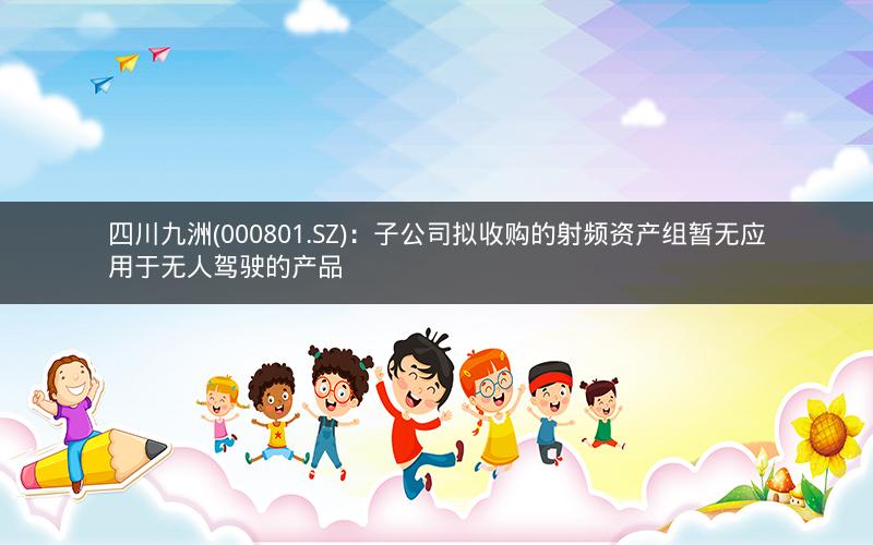 四川九洲(000801.SZ)：子公司拟收购的射频资产组暂无应用于无人驾驶的产品