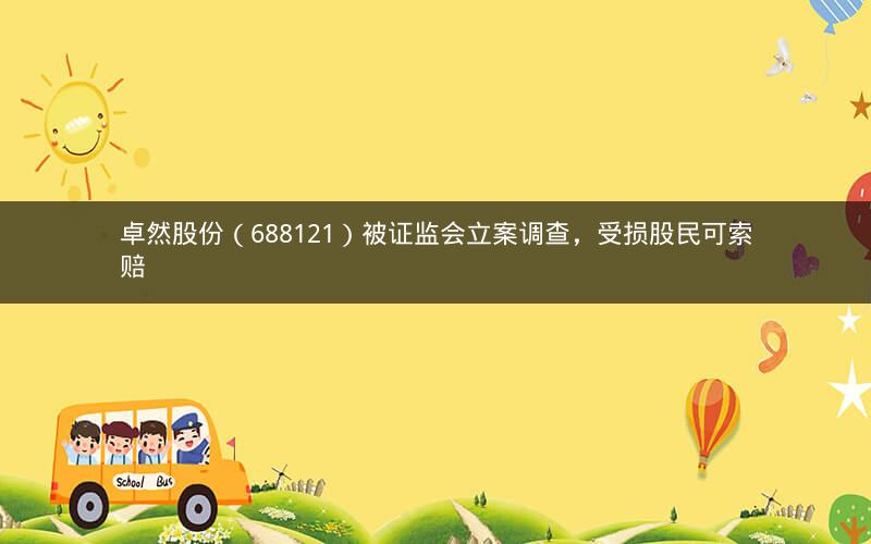 卓然股份（688121）被证监会立案调查，受损股民可索赔