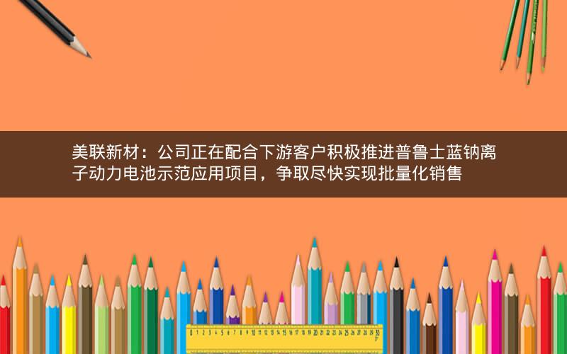 美联新材：公司正在配合下游客户积极推进普鲁士蓝钠离子动力电池示范应用项目，争取尽快实现批量化销售