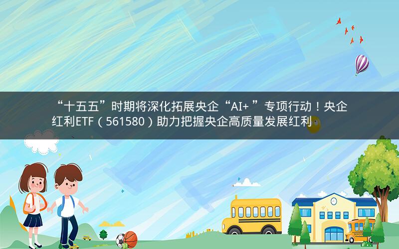 “十五五”时期将深化拓展央企“AI+ ”专项行动！央企红利ETF（561580）助力把握央企高质量发展红利