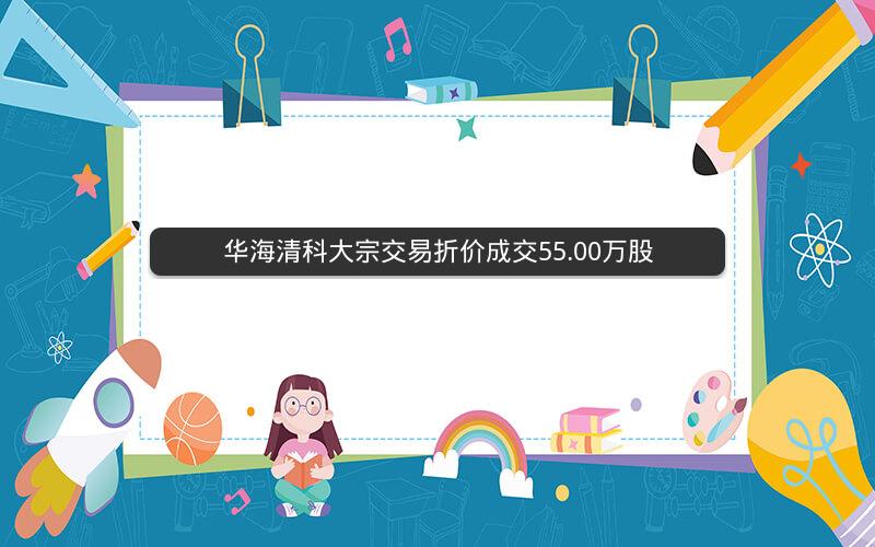 华海清科大宗交易折价成交55.00万股
