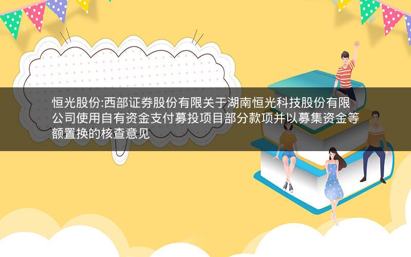 恒光股份:西部证券股份有限关于湖南恒光科技股份有限公司使用自有资金支付募投项目部分款项并以募集资金等额置换的核查意见