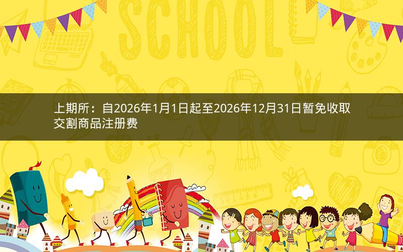 上期所：自2026年1月1日起至2026年12月31日暂免收取交割商品注册费