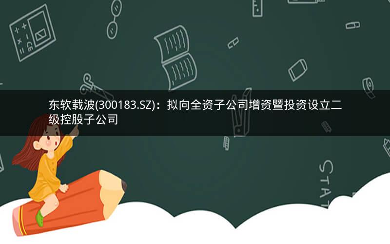 东软载波(300183.SZ)：拟向全资子公司增资暨投资设立二级控股子公司