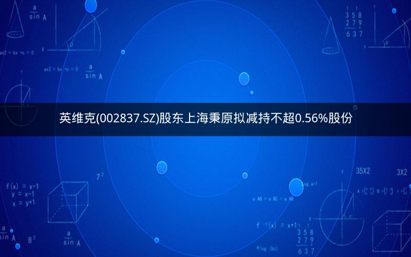 英维克(002837.SZ)股东上海秉原拟减持不超0.56%股份